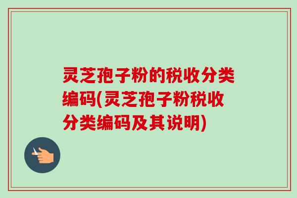 灵芝孢子粉的税收分类编码(灵芝孢子粉税收分类编码及其说明)