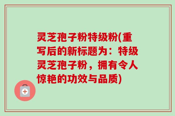 灵芝孢子粉特级粉(重写后的新标题为：特级灵芝孢子粉，拥有令人惊艳的功效与品质)