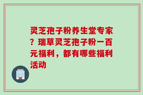 灵芝孢子粉养生堂专家？瑞草灵芝孢子粉一百元福利，都有哪些福利活动