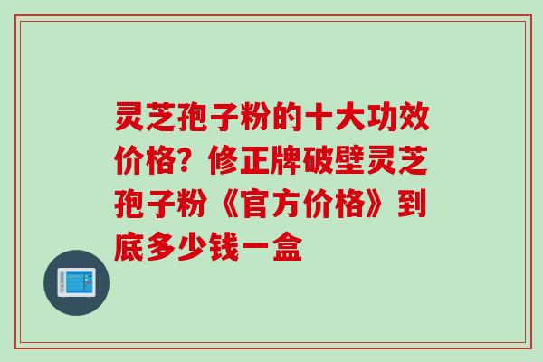 灵芝孢子粉的十大功效价格？修正牌破壁灵芝孢子粉《官方价格》到底多少钱一盒