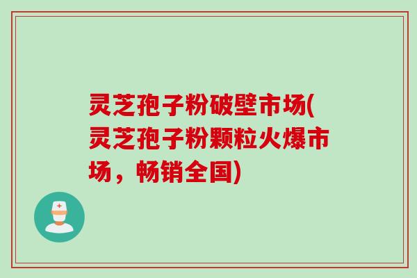灵芝孢子粉破壁市场(灵芝孢子粉颗粒火爆市场，畅销全国)
