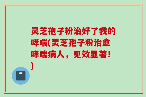 灵芝孢子粉治好了我的哮喘(灵芝孢子粉治愈哮喘病人，见效显著！)