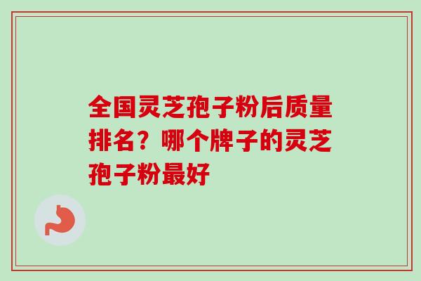 全国灵芝孢子粉后质量排名？哪个牌子的灵芝孢子粉最好