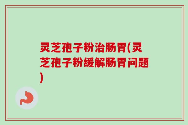 灵芝孢子粉治肠胃(灵芝孢子粉缓解肠胃问题)