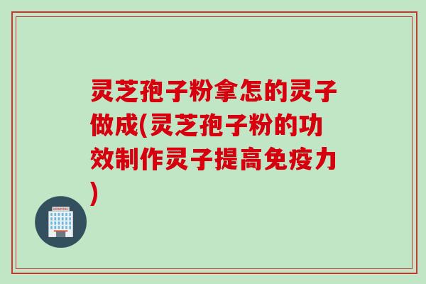 灵芝孢子粉拿怎的灵子做成(灵芝孢子粉的功效制作灵子提高免疫力)