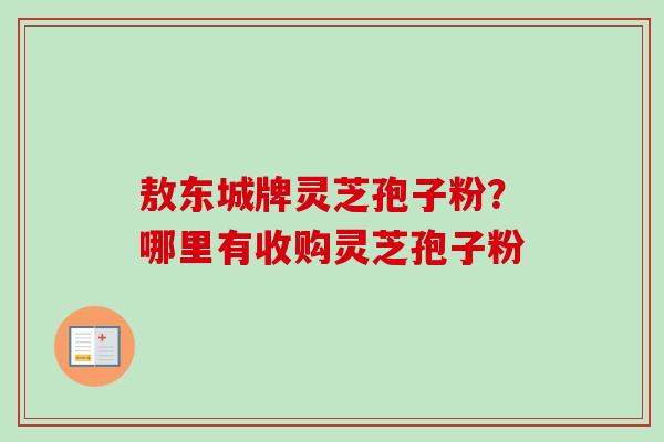 敖东城牌灵芝孢子粉？哪里有收购灵芝孢子粉