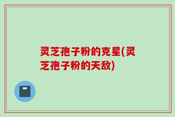 灵芝孢子粉的克星(灵芝孢子粉的天敌) 灵芝孢子粉的克星(灵芝孢子粉的天敌)