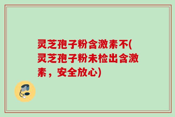 灵芝孢子粉含激素不(灵芝孢子粉未检出含激素，安全放心)
