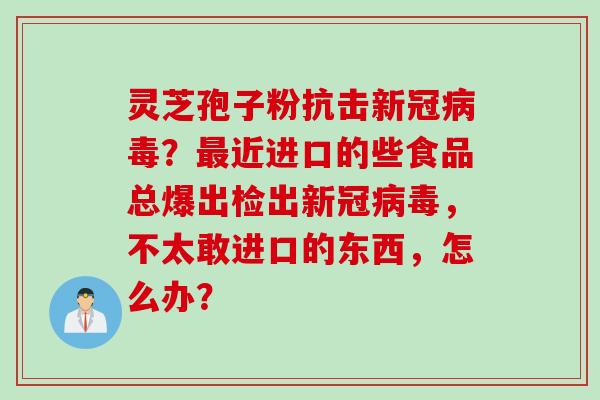 灵芝孢子粉抗击新冠病毒？最近进口的些食品总爆出检出新冠病毒，不太敢进口的东西，怎么办？