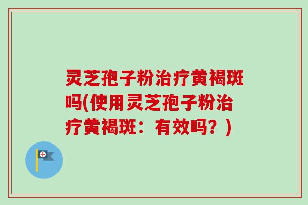 灵芝孢子粉治疗黄褐斑吗(使用灵芝孢子粉治疗黄褐斑：有效吗？)