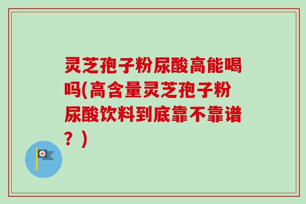 灵芝孢子粉尿酸高能喝吗(高含量灵芝孢子粉尿酸饮料到底靠不靠谱?) 灵芝孢子粉尿酸高能喝吗(高含量灵芝孢子粉尿酸饮料到底靠不靠谱?)