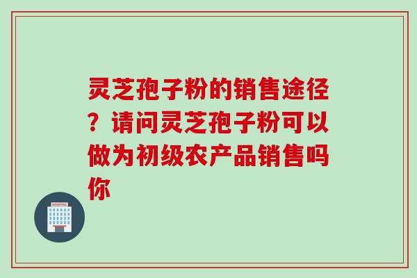 灵芝孢子粉的销售途径？请问灵芝孢子粉可以做为初级农产品销售吗你