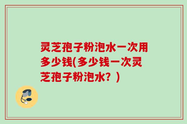 灵芝孢子粉泡水一次用多少钱(多少钱一次灵芝孢子粉泡水？)