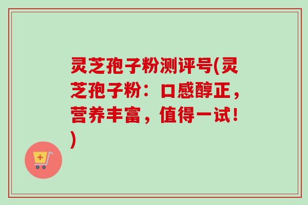灵芝孢子粉测评号(灵芝孢子粉：口感醇正，营养丰富，值得一试！)