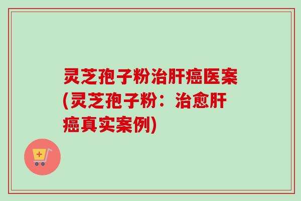 灵芝孢子粉治肝癌医案(灵芝孢子粉：治愈肝癌真实案例)