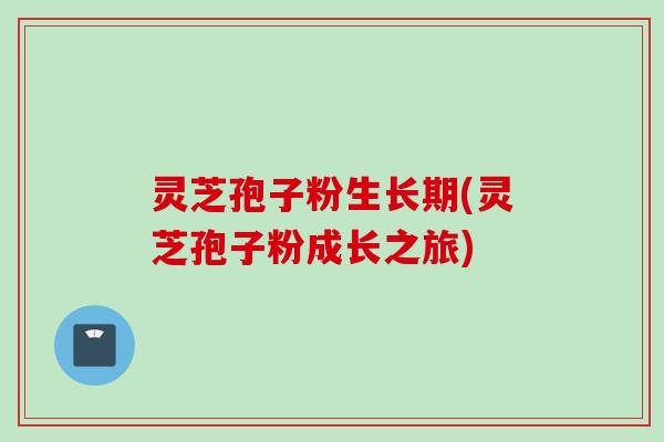 灵芝孢子粉生长期(灵芝孢子粉成长之旅)