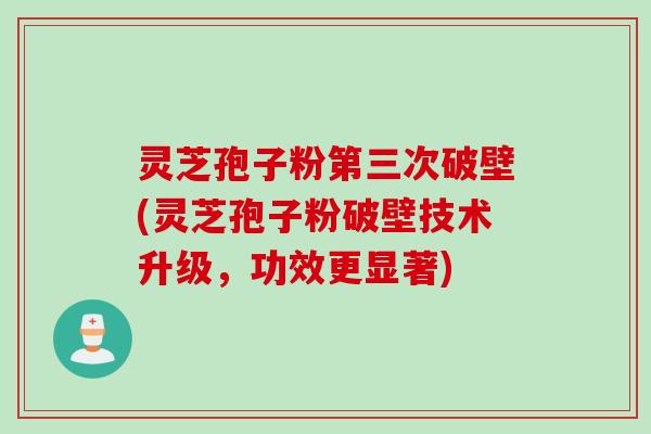 灵芝孢子粉第三次破壁(灵芝孢子粉破壁技术升级，功效更显著)