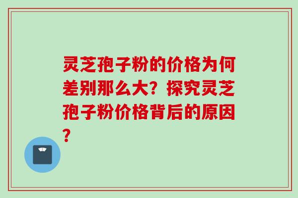 灵芝孢子粉的价格为何差别那么大？探究灵芝孢子粉价格背后的原因？