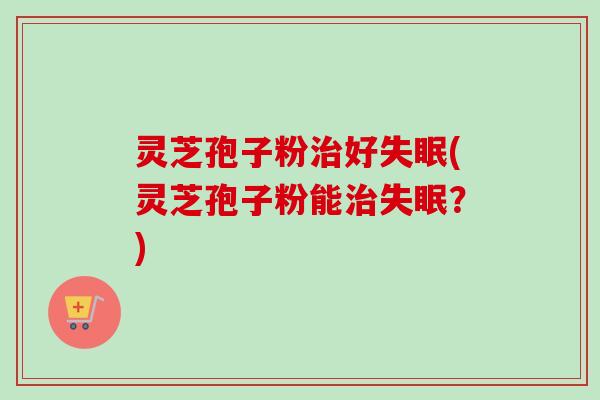 灵芝孢子粉治好失眠(灵芝孢子粉能治失眠？)