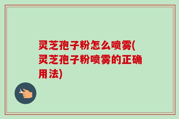 灵芝孢子粉怎么喷雾(灵芝孢子粉喷雾的正确用法)