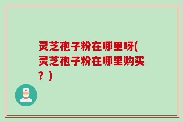 灵芝孢子粉在哪里呀(灵芝孢子粉在哪里购买？)