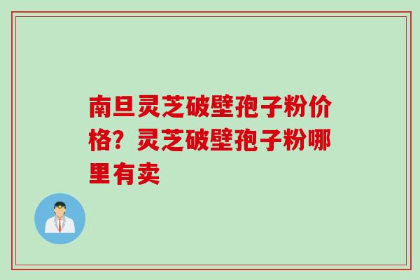 南旦灵芝破壁孢子粉价格？灵芝破壁孢子粉哪里有卖