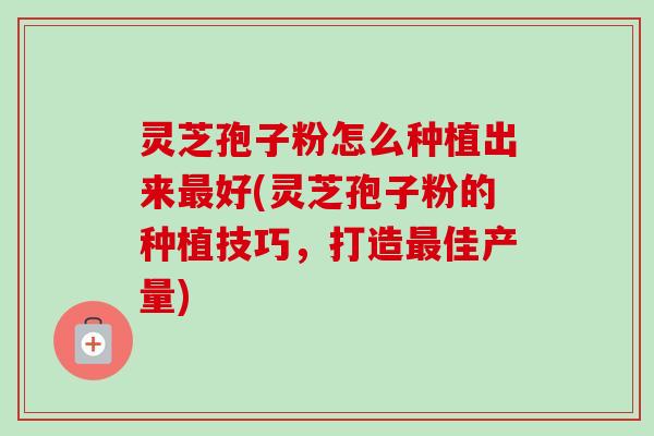 灵芝孢子粉怎么种植出来最好(灵芝孢子粉的种植技巧，打造最佳产量)