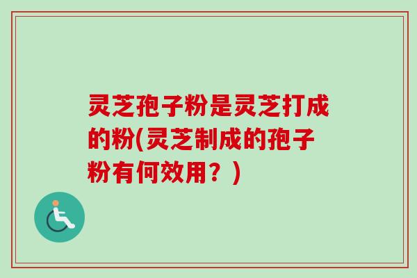 灵芝孢子粉是灵芝打成的粉(灵芝制成的孢子粉有何效用？)