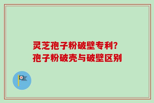 灵芝孢子粉破壁专利？孢子粉破壳与破壁区别