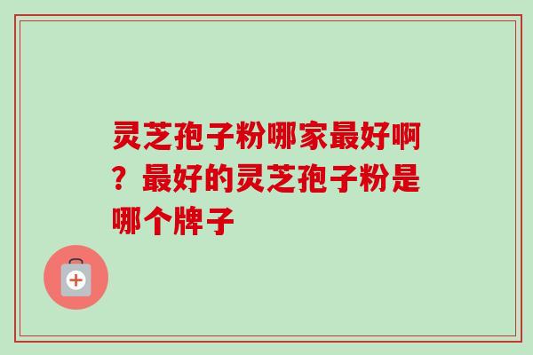 灵芝孢子粉哪家最好啊？最好的灵芝孢子粉是哪个牌子