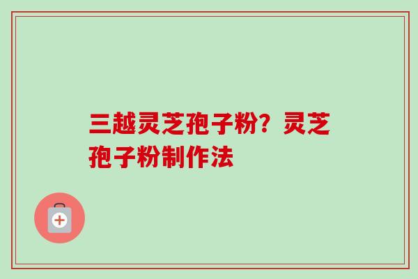 三越灵芝孢子粉？灵芝孢子粉制作法