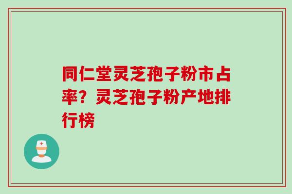 同仁堂灵芝孢子粉市占率？灵芝孢子粉产地排行榜