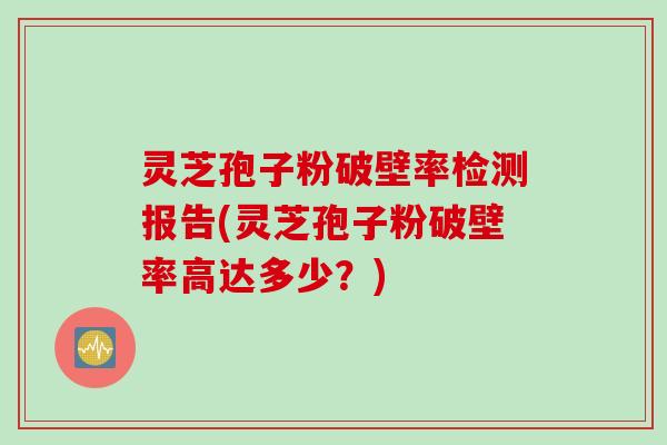 灵芝孢子粉破壁率检测报告(灵芝孢子粉破壁率高达多少？)