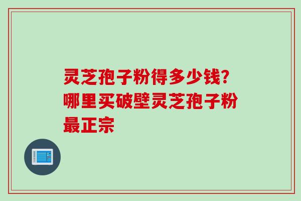 灵芝孢子粉得多少钱？哪里买破壁灵芝孢子粉最正宗