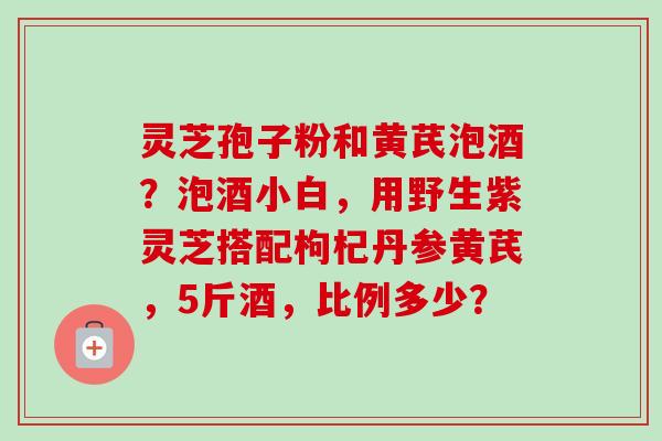 灵芝孢子粉和黄芪泡酒？泡酒小白，用野生紫灵芝搭配枸杞丹参黄芪，5斤酒，比例多少？