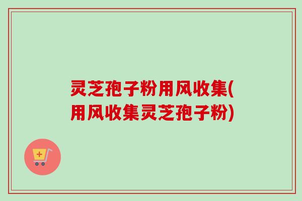 灵芝孢子粉用风收集(用风收集灵芝孢子粉)
