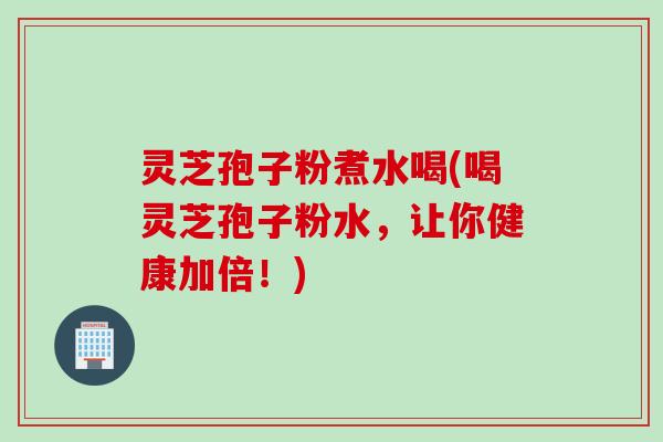 灵芝孢子粉煮水喝(喝灵芝孢子粉水，让你健康加倍！)