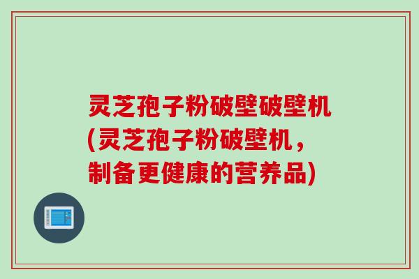 灵芝孢子粉破壁破壁机(灵芝孢子粉破壁机，制备更健康的营养品)