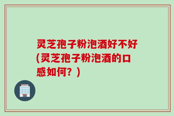 灵芝孢子粉泡酒好不好(灵芝孢子粉泡酒的口感如何？)