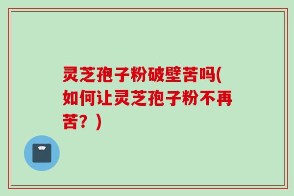灵芝孢子粉破壁苦吗(如何让灵芝孢子粉不再苦？)