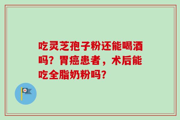 吃灵芝孢子粉还能喝酒吗？胃患者，术后能吃全脂奶粉吗？