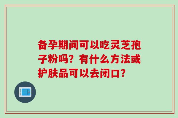备孕期间可以吃灵芝孢子粉吗？有什么方法或护肤品可以去闭口？