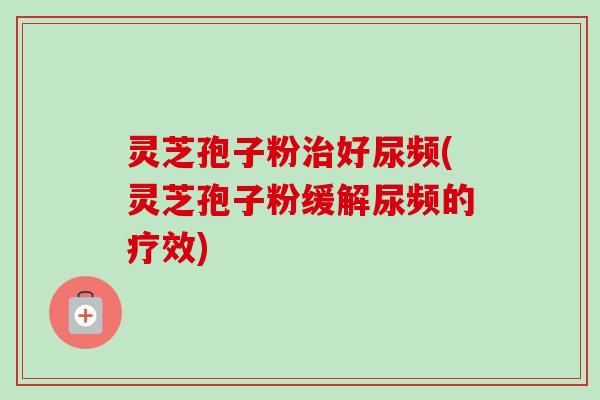 灵芝孢子粉治好尿频(灵芝孢子粉缓解尿频的疗效)