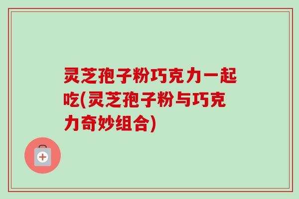 灵芝孢子粉巧克力一起吃(灵芝孢子粉与巧克力奇妙组合)