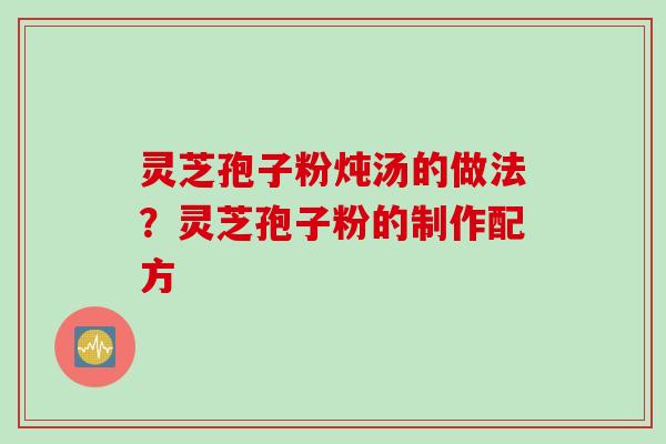 灵芝孢子粉炖汤的做法?灵芝孢子粉的制作配方 灵芝孢子粉炖汤的做法?灵芝孢子粉的制作配方