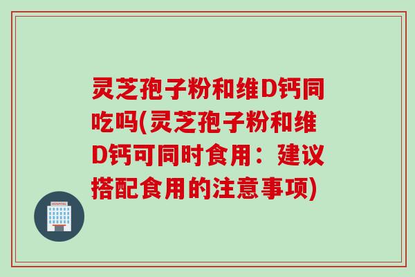 灵芝孢子粉和维D钙同吃吗(灵芝孢子粉和维D钙可同时食用：建议搭配食用的注意事项)