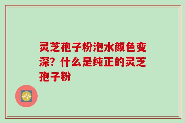 灵芝孢子粉泡水颜色变深？什么是纯正的灵芝孢子粉