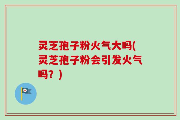 灵芝孢子粉火气大吗(灵芝孢子粉会引发火气吗？)