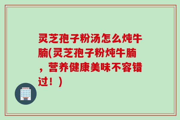 灵芝孢子粉汤怎么炖牛腩(灵芝孢子粉炖牛腩，营养健康美味不容错过！)