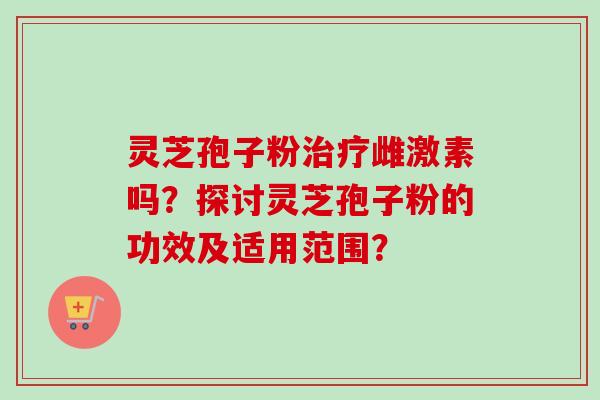 灵芝孢子粉治疗雌激素吗？探讨灵芝孢子粉的功效及适用范围？